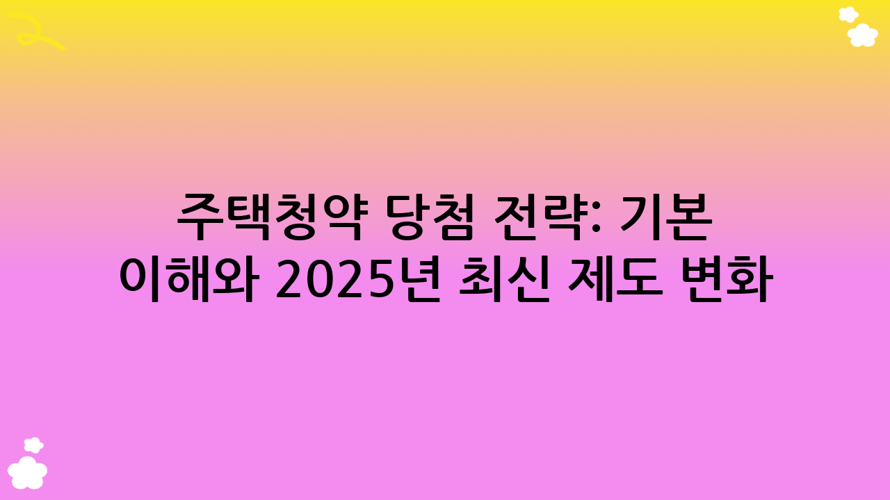주택청약 당첨 전략: 기본 이해와 2025년 최신 제도 변화