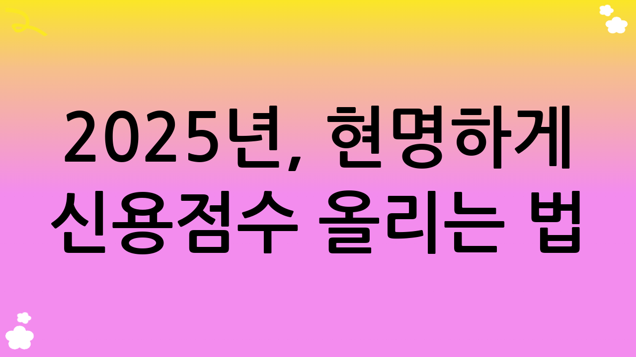 2025년, 현명하게 신용점수 올리는 법: 당신의 금융 미래를 바꾸는 지름길