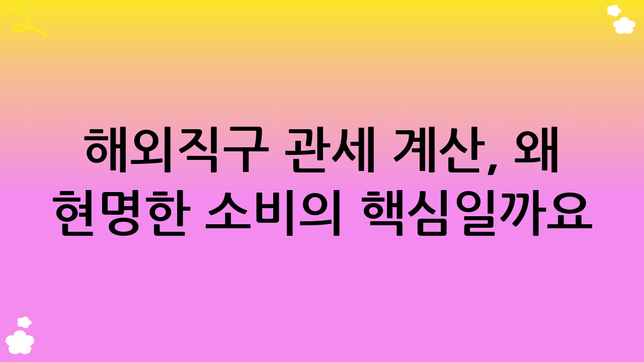 해외직구 관세 계산, 왜 현명한 소비의 핵심일까요?