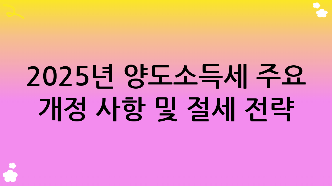 2025년 양도소득세 주요 개정 사항 및 절세 전략 기본