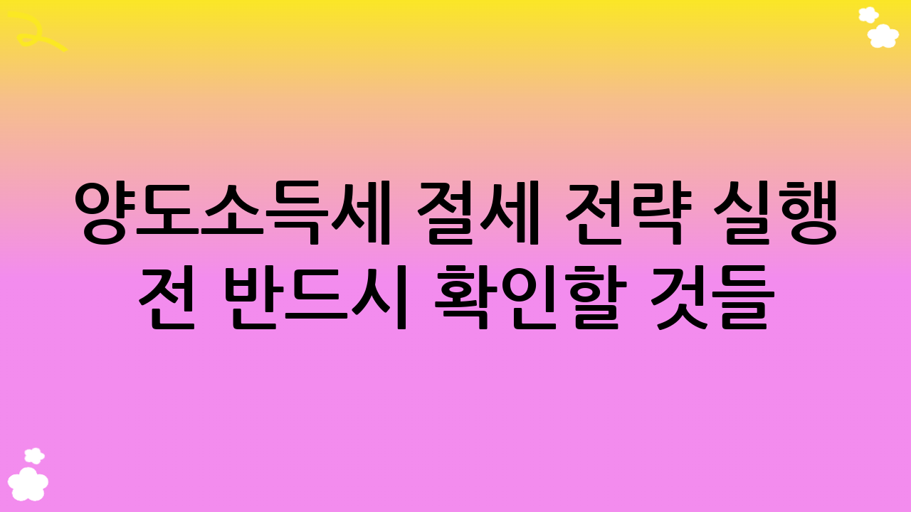 양도소득세 절세 전략 실행 전 반드시 확인할 것들