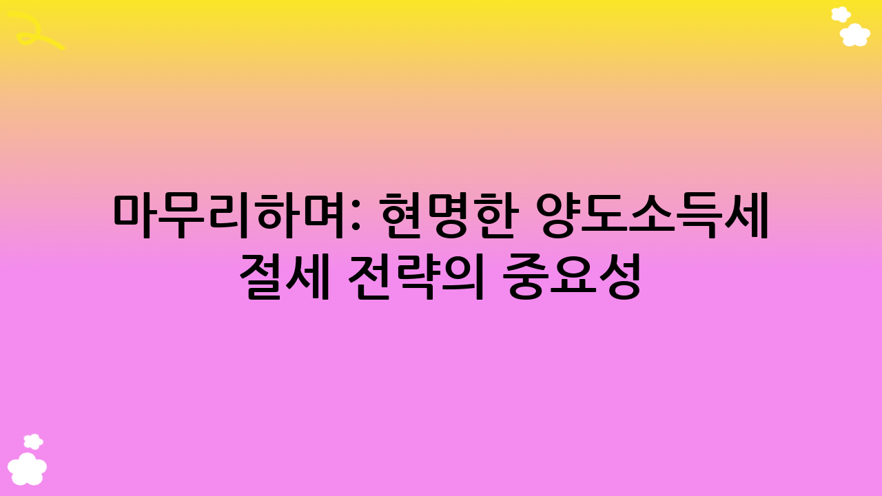 마무리하며: 현명한 양도소득세 절세 전략의 중요성